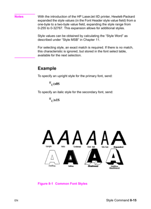 Page 137ENStyle Command 8-15
NotesWith the introduction of the HP LaserJet IID printer, Hewlett-Packard 
expanded the style values (in the Font Header style value field) from a 
one-byte to a two-byte value field, expanding the style range from 
0-255 to 0-32767. This expansion allows for additional styles.
Style values can be obtained by calculating the “Style Word” as 
described under “Style MSB” in Chapter 11.
For selecting style, an exact match is required. If there is no match, 
this characteristic is...