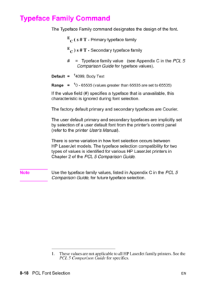 Page 1408-18   PCL Font SelectionEN
Typeface Family Command 
The Typeface Family command designates the design of the font.
E
C ( s # T - Primary typeface family
E
C ) s # T - Secondary typeface family
#  =   Typeface family value   (see Appendix C in the PCL 5 
Comparison Guide for typeface values).
Default =14099, Body Text
Range =
10 - 65535 (values greater than 65535 are set to 65535)
If the value field (#) specifies a typeface that is unavailable, this 
characteristic is ignored during font selection.
The...