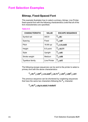 Page 143ENFont Selection Examples 8-21
Font Selection Examples 
Bitmap, Fixed-Spaced Font 
This example illustrates how to select a primary, bitmap, Line Printer, 
fixed-spaced font with the following characteristics (note that all of the 
font characteristics are specified):
The following escape sequences can be sent to the printer to select a 
primary font with the above characteristics:
E
C(0UE
C(s0PE
C(s16.66HE
C(s8.5VE
C(s0SE
C(s0BE
C(s0T
The previous sequence can be shortened by combining sequences 
that...