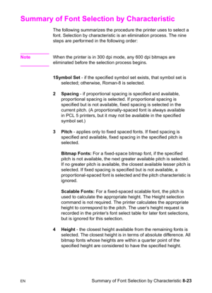 Page 145ENSummary of Font Selection by Characteristic 8-23
Summary of Font Selection by Characteristic 
The following summarizes the procedure the printer uses to select a 
font. Selection by characteristic is an elimination process. The nine 
steps are performed in the following order:
NoteWhen the printer is in 300 dpi mode, any 600 dpi bitmaps are 
eliminated before the selection process begins.
1Symbol Set - if the specified symbol set exists, that symbol set is 
selected; otherwise, Roman-8 is selected.
2...