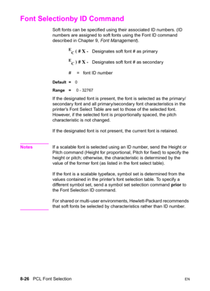 Page 1488-26   PCL Font SelectionEN
Font Selectionby ID Command 
Soft fonts can be specified using their associated ID numbers. (ID 
numbers are assigned to soft fonts using the Font ID command 
described in Chapter 9, Font Management).
E
C ( # X -   Designates soft font # as primary 
E
C ) # X -   Designates soft font # as secondary
#  =   font ID number 
Default =0
Range = 0 - 32767
If the designated font is present, the font is selected as the primary/ 
secondary font and all primary/secondary font...