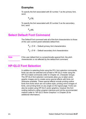 Page 149ENSelect Default Font Command 8-27
Examples
To specify the font associated with ID number 7 as the primary font, 
send:
E
C(7X
To specify the font associated with ID number 5 as the secondary 
font, send:
E
C)5X
Select Default Font Command 
The Default Font command sets all of the font characteristics to those 
of the user (control panel selected) default font.
E
C ( 3 @ -  Default primary font characteristics
E
C ) 3 @ -  Default secondary font characteristics
NoteIf the user default font is a...