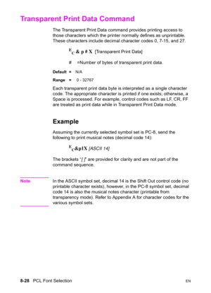 Page 1508-28   PCL Font SelectionEN
Transparent Print Data Command
The Transparent Print Data command provides printing access to 
those characters which the printer normally defines as unprintable. 
These characters include decimal character codes 0, 7-15, and 27.
E
C & p # X  [Transparent Print Data]
#  =Number of bytes of transparent print data. 
Default =N/A
Range = 0 - 32767
Each transparent print data byte is interpreted as a single character 
code. The appropriate character is printed if one exists;...