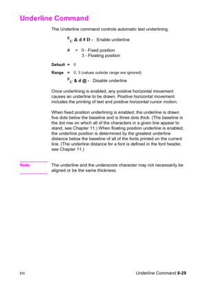 Page 151ENUnderline Command 8-29
Underline Command
The Underline command controls automatic text underlining.
E
C & d # D -   Enable underline 
#  =   0 - Fixed position
    3 - Floating position 
Default =0
Range =0, 3 (values outside range are ignored)
E
C & d @ -   Disable underline
Once underlining is enabled, any positive horizontal movement 
causes an underline to be drawn. Positive horizontal movement 
includes the printing of text and positive horizontal cursor motion.
When fixed position underlining is...