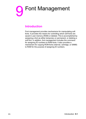 Page 153ENIntroduction  9-1
9
Font Management
Introduction 
Font management provides mechanisms for manipulating soft 
fonts. It provides the means for controlling which soft fonts are 
saved in user memory (RAM) or deleted. This is accomplished by 
assigning a font as either temporary or permanent, or deleting a 
soft font. In addition, font management includes the command 
for assigning ID numbers to RAM fonts. It also provides a 
mechanism for copying ROM fonts (internal, car tridge, or SIMM) 
to RAM for the...