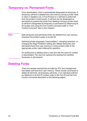 Page 155ENTemporary vs. Permanent Fonts 9-3
Temporary vs. Permanent Fonts 
Once downloaded, a font is automatically designated as temporary. A 
temporary soft font is deleted from user memory during a printer reset 
or when a Typeface List, a Font Printout or a self-test is performed 
from the printer’s control panel. A soft font can be designated as 
permanent to prevent the printer from deleting it during a printer reset. 
A soft font is designated as temporary or permanent by referencing its 
ID number and...