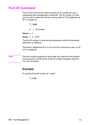 Page 1569-4   Font ManagementEN
Font ID Command 
The Font ID command is used to specify an ID number for use in 
subsequent font management commands. The ID number of a font 
can be used to select the font for printing (refer to “Font Selection by 
ID” in Chapter 8).
E
C *c#D
#  =   ID number 
Default =0
Range =0 - 32767
The font ID number is used during subsequent soft font downloads, 
selections or deletions.
The factory default font ID is 0 (if no Font ID command is sent, an ID 
of 0 is assigned).
NoteThe...