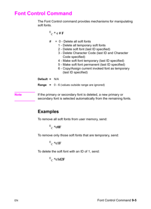 Page 157ENFont Control Command 9-5
Font Control Command 
The Font Control command provides mechanisms for manipulating 
soft fonts.
E
C * c # F
#  =  0 - Delete all soft fonts
  1 - Delete all temporary soft fonts
  2 - Delete soft font (last ID specified)
  3 - Delete Character Code (last ID and Character 
  Code specified)
  4 - Make soft font temporary (last ID specified)
  5 - Make soft font permanent (last ID specified)
  6 - Copy/Assign current invoked font as temporary 
  (last ID specified) 
Default...
