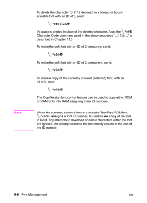 Page 1589-6   Font ManagementEN
To delete the character “p” (112 decimal) in a bitmap or bound 
scalable font with an ID of 1, send:
E
C *c1d112e3F
(A space is printed in place of the deleted character. Also, the E
C*c#E 
Character Code command used in the above sequence “...112e...,” is 
described in Chapter 11.) 
To make the soft font with an ID of 2 temporary, send:
E
C *c2d4F
To make the soft font with an ID of 2 permanent, send:
E
C *c2d5F
To make a copy of the currently invoked (selected) font, with an 
ID...