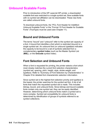 Page 1609-8   Font ManagementEN
Unbound Scalable Fonts 
Prior to introduction of the HP LaserJet IIIP printer, a downloaded 
scalable font was restricted to a single symbol set. Now scalable fonts 
with no symbol set affiliation can be downloaded. These new fonts 
are called unbound fonts.
To download unbound fonts, the “PCL Font Header for Intellifont 
Unbound Scalable Fonts” or the “Format 15 Font Header for Scalable 
Fonts” (TrueType) must be used (see Chapter 11).
Bound and Unbound Fonts 
The terms “bound”...