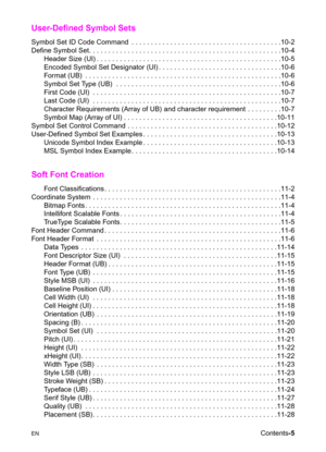 Page 17ENContents-5
User-Defined Symbol Sets     
Symbol Set ID Code Command  . . . . . . . . . . . . . . . . . . . . . . . . . . . . . . . . . . . . . . .10-2
Define Symbol Set. . . . . . . . . . . . . . . . . . . . . . . . . . . . . . . . . . . . . . . . . . . . . . . . . .10-4
Header Size (UI) . . . . . . . . . . . . . . . . . . . . . . . . . . . . . . . . . . . . . . . . . . . . . . . .10-5
Encoded Symbol Set Designator (UI) . . . . . . . . . . . . . . . . . . . . . . . . . . . . . . . .10-6
Format (UB)  ....