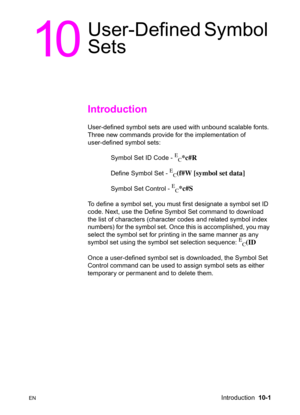 Page 167ENIntroduction  10-1
10
User-Defined Symbol 
Sets      
Introduction 
User-defined symbol sets are used with unbound scalable fonts. 
Three new commands provide for the implementation of 
user-defined symbol sets:
Symbol Set ID Code - 
E
C*c#R 
Define Symbol Set - 
E
C(f#W [symbol set data] 
Symbol Set Control - 
E
C*c#S
To define a symbol set, you must first designate a symbol set ID 
code. Next, use the Define Symbol Set command to download 
the list of characters (character codes and related symbol...