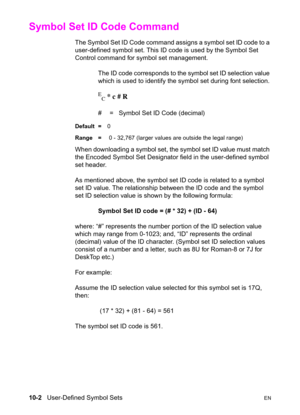 Page 16810-2   User-Defined Symbol SetsEN
Symbol Set ID Code Command 
The Symbol Set ID Code command assigns a symbol set ID code to a 
user-defined symbol set. This ID code is used by the Symbol Set 
Control command for symbol set management.
The ID code corresponds to the symbol set ID selection value 
which is used to identify the symbol set during font selection.
E
C * c # R
#  =   Symbol Set ID Code (decimal)
Default =0
Range = 0 - 32,767 (larger values are outside the legal range)
When downloading a symbol...