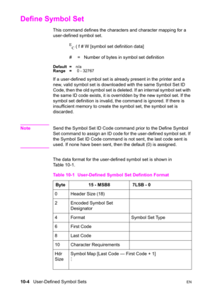 Page 17010-4   User-Defined Symbol SetsEN
Define Symbol Set 
This command defines the characters and character mapping for a 
user-defined symbol set.
E
C ( f # W [symbol set definition data]
#  =   Number of bytes in symbol set definition
Default =n/a
Range = 0 - 32767
If a user-defined symbol set is already present in the printer and a 
new, valid symbol set is downloaded with the same Symbol Set ID 
Code, then the old symbol set is deleted. If an internal symbol set with 
the same ID code exists, it is...
