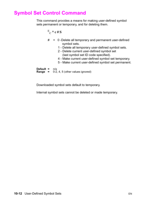 Page 17810-12   User-Defined Symbol SetsEN
Symbol Set Control Command 
This command provides a means for making user-defined symbol 
sets permanent or temporary, and for deleting them.
E
C * c # S
#  =   0 -Delete all temporary and permanent user-defined 
         symbol sets.
    1 - Delete all temporary user-defined symbol sets.
    2 - Delete current user-defined symbol set 
    (last symbol set ID code specified).
    4 - Make current user-defined symbol set temporary.
    5 - Make current user-defined...