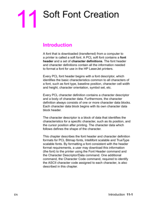 Page 183ENIntroduction  11-1
11
Soft Font Creation 
Introduction 
A font that is downloaded (transferred) from a computer to 
a printer is called a soft font. A PCL soft font contains a font 
header and a set of character definitions. The font header 
and character definitions contain all the information needed 
to format a font for use in the HP LaserJet printers.
Every PCL font header begins with a font descriptor, which 
identifies the basic characteristics common to all characters of 
a font, such as font...