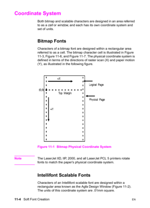 Page 18611-4   Soft Font CreationEN
Coordinate System 
Both bitmap and scalable characters are designed in an area referred 
to as a cell or window, and each has its own coordinate system and 
set of units.
Bitmap Fonts   
Characters of a bitmap font are designed within a rectangular area 
referred to as a cell. The bitmap character cell is illustrated in Figure 
11-3, Figure 11-6, and Figure 11-7. The physical coordinate system is 
defined in terms of the directions of raster scan (X) and paper motion 
(Y), as...