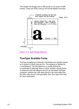 Page 187ENCoordinate System 11-5 The master font design size is 250 points (a CG point=.01383 
inches). There are 8782 units per Em at the Master Font Size.
Figure 11-2 Agfa Design Window
TrueType Scalable Fonts      
TrueType scalable font character coordinates are typically based 
on a system of 2048 units per Em. The baseline is defined by 
y-coordinate=0. The left reference is usually defined by 
x-coordinate=0 (although there is some variation among fonts). 
To determine the left reference line for an...