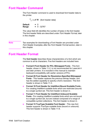 Page 18811-6   Soft Font CreationEN
Font Header Command 
The Font Header command is used to download font header data to 
the printer.
E
C ) s # W   [font header data] 
Default =0
Range =0 - 32767
The value field (#) identifies the number of bytes in the font header. 
The font header fields are described under Font Header Format, later 
in this chapter.
NoteTwo examples for downloading a Font Header are provided under 
Font Header Examples, after the Font Header Format section, later in 
this chapter.
Font...