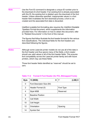 Page 189ENFont Header Format 11-7
NoteUse the Font ID command to designate a unique ID number prior to 
the download of a font header. If an existing font is already associated 
with this ID, the existing font is deleted upon the download of the font 
header. Unless otherwise specified, inappropriate values in a font 
header field invalidates the font download process; a font is not 
created and the associated font data is discarded. 
Intellifont scalable font formatting also requires the Intellifont Scalable...