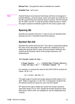 Page 20211-20   Soft Font CreationEN
Bitmap Font - Unsupported values invalidate font creation.
Scalable Font - set to zero.
NoteHewlett-Packard recommends that bitmap soft fonts be designed in 
portrait (0°), using the paper motion and raster scan direction of 
the HP LaserJet Plus and LaserJet series II printers. The HP LaserJet 
IID, IIP, 2000, and PCL 5 LaserJet printers rotate the fonts to match 
the paper’s physical coordinate system for the various paper sizes.
Spacing (B)   
Specifies the spacing of...