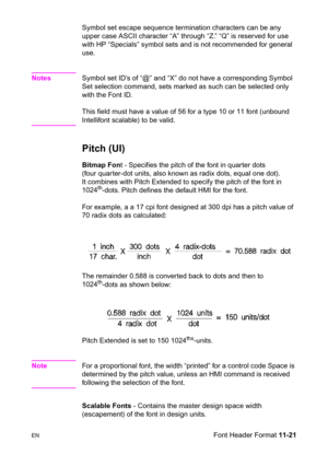 Page 203ENFont Header Format 11-21 Symbol set escape sequence termination characters can be any 
upper case ASCII character “A” through “Z.” “Q” is reserved for use 
with HP “Specials” symbol sets and is not recommended for general 
use.
NotesSymbol set ID’s of “@” and “X” do not have a corresponding Symbol 
Set selection command, sets marked as such can be selected only 
with the Font ID.
This field must have a value of 56 for a type 10 or 11 font (unbound 
Intellifont scalable) to be valid. 
Pitch (UI)...