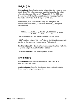 Page 20411-22   Soft Font CreationEN
Height (UI) 
Bitmap Font - Specifies the design height of the font in quarter-dots 
(radix dots). This value, converted to points, is used as the height 
characteristic value of the font. A PCL point is   (0.01389) inch. 
It combines with Height Extended to specify the design height of 
the font in 1024
th-dot (fonts designed at 300 dpi).
For example, a 10 point font at 300 dpi has a height of 166 
quarter-dots (radix dots) (1200 quarter dots/inch,   inch/point) 
as...