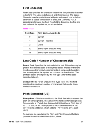 Page 21211-30   Soft Font CreationEN
First Code (UI)
First Code specifies the character code of the first printable character 
in the font. This value is between 0 and 255 inclusive. The Space 
Character may be printable and will print an image if one is defined, 
otherwise a Space control code is executed. Currently, PCL 5 
LaserJet printers use the Font Type field to determine the first and 
last codes of the symbol set, as shown below:
Last Code / Number of Characters (UI)
Bound Font: Specifies the last code...