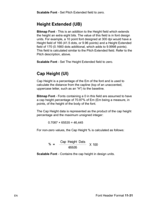 Page 213ENFont Header Format 11-31 Scalable Font - Set Pitch Extended field to zero.
Height Extended (UB)
Bitmap Font - This is an addition to the Height field which extends 
the height an extra eight bits. The value of this field is in font design 
units. For example, a 10 point font designed at 300 dpi would have a 
Height field of 166 (41.5 dots, or 9.96 points) and a Height Extended 
field of 170 (0.1660 dots additional, which adds to 9.9998 points). 
This field is calculated similar to the Pitch Extended...