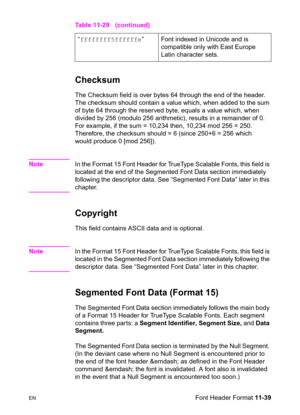 Page 221ENFont Header Format 11-39
Checksum   
The Checksum field is over bytes 64 through the end of the header. 
The checksum should contain a value which, when added to the sum 
of byte 64 through the reserved byte, equals a value which, when 
divided by 256 (modulo 256 arithmetic), results in a remainder of 0. 
For example, if the sum = 10,234 then, 10,234 mod 256 = 250. 
Therefore, the checksum should = 6 (since 250+6 = 256 which 
would produce 0 [mod 256]).
NoteIn the Format 15 Font Header for TrueType...