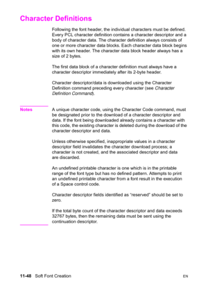 Page 23011-48   Soft Font CreationEN
Character Definitions 
Following the font header, the individual characters must be defined. 
Every PCL character definition contains a character descriptor and a 
body of character data. The character definition always consists of 
one or more character data blocks. Each character data block begins 
with its own header. The character data block header always has a 
size of 2 bytes.
The first data block of a character definition must always have a 
character descriptor...