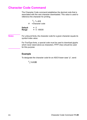 Page 231ENCharacter Code Command 11-49
Character Code Command 
The Character Code command establishes the decimal code that is 
associated with the next character downloaded. This value is used to 
reference the character for printing.
E
C * c # E
# =character code 
Default =0
Range =0 - 65535
NotesFor unbound fonts, the character code for a given character equals its 
symbol index value. 
For TrueType fonts, a special code must be used to download glyphs 
which never stand alone as characters. FFFF (hex) should...