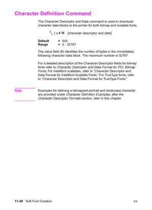 Page 23211-50   Soft Font CreationEN
Character Definition Command 
The Character Descriptor and Data command is used to download 
character data blocks to the printer for both bitmap and scalable fonts.
E
C ( s # W   [character descriptor and data] 
Default =N/A
Range =0 - 32767
The value field (#) identifies the number of bytes in the immediately 
following character data block. The maximum number is 32767.
For a detailed description of the Character Descriptor fields for bitmap 
fonts refer to Character...