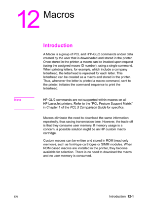 Page 257ENIntroduction  12-1
12
Macros
Introduction 
A Macro is a group of PCL and H”P-GL/2 commands and/or data 
created by the user that is downloaded and stored in the printer. 
Once stored in the printer, a macro can be invoked upon request 
(using the assigned macro ID number), using a single command. 
When printing letters, for example, which include a company 
letterhead, the letterhead is repeated for each letter. This 
letterhead can be created as a macro and stored in the printer. 
Thus, whenever the...