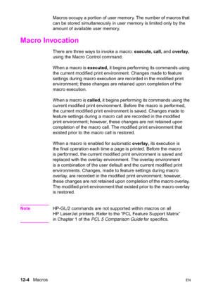 Page 26012-4   MacrosEN
Macros occupy a portion of user memory. The number of macros that 
can be stored simultaneously in user memory is limited only by the 
amount of available user memory.
Macro Invocation 
There are three ways to invoke a macro: execute, call, and overlay, 
using the Macro Control command.
When a macro is executed, it begins performing its commands using 
the current modified print environment. Changes made to feature 
settings during macro execution are recorded in the modified print...