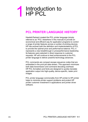 Page 27ENPCL PRINTER LANGUAGE HISTORY  1-1
1
Introduction to 
HP PCL
PCL PRINTER LANGUAGE HISTORY
Hewlett-Packard created the PCL printer language (simply 
referred to as “PCL” elsewhere in this manual) to provide an 
economical and efficient way for application programs to control 
a range of printer features across a number of printing devices. 
HP has evolved both the definition and implementations of PCL 
to provide the optimal price and performance balance. PCL 5 
represents a new breakthrough in...