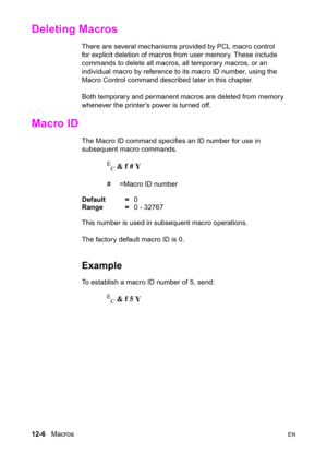 Page 26212-6   MacrosEN
Deleting Macros 
There are several mechanisms provided by PCL macro control 
for explicit deletion of macros from user memory. These include 
commands to delete all macros, all temporary macros, or an 
individual macro by reference to its macro ID number, using the 
Macro Control command described later in this chapter.
Both temporary and permanent macros are deleted from memory 
whenever the printer’s power is turned off.
Macro ID 
The Macro ID command specifies an ID number for use in...