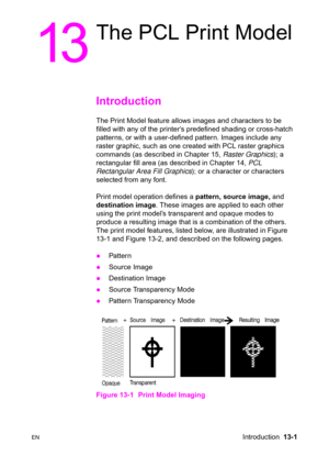 Page 267ENIntroduction  13-1
13
The PCL Print Model
Introduction 
The Print Model feature allows images and characters to be 
filled with any of the printer’s predefined shading or cross-hatch 
patterns, or with a user-defined pattern. Images include any 
raster graphic, such as one created with PCL raster graphics 
commands (as described in Chapter 15, Raster Graphics); a 
rectangular fill area (as described in Chapter 14, PCL 
Rectangular Area Fill Graphics); or a character or characters 
selected from any...