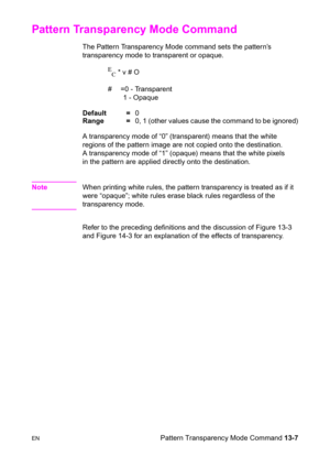 Page 273ENPattern Transparency Mode Command 13-7
Pattern Transparency Mode Command  
The Pattern Transparency Mode command sets the pattern’s 
transparency mode to transparent or opaque.
E
C * v # O
#  =0 - Transparent
1 - Opaque 
Default =0
Range =0, 1 (other values cause the command to be ignored)
A transparency mode of “0” (transparent) means that the white 
regions of the pattern image are not copied onto the destination. 
A transparency mode of “1” (opaque) means that the white pixels 
in the pattern are...