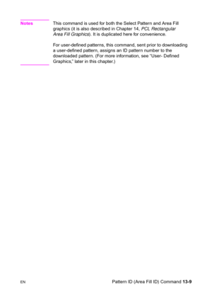 Page 275ENPattern ID (Area Fill ID) Command 13-9
NotesThis command is used for both the Select Pattern and Area Fill 
graphics (it is also described in Chapter 14, PCL Rectangular 
Area Fill Graphics). It is duplicated here for convenience. 
For user-defined patterns, this command, sent prior to downloading 
a user-defined pattern, assigns an ID pattern number to the 
downloaded pattern. (For more information, see “User- Defined 
Graphics,” later in this chapter.) 