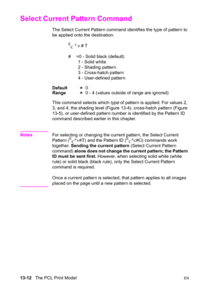 Page 27813-12   The PCL Print ModelEN
Select Current Pattern Command 
The Select Current Pattern command identifies the type of pattern to 
be applied onto the destination.
E
C * v # T 
#  =0 - Solid black (default)
1 - Solid white
2 - Shading pattern
3 - Cross-hatch pattern
4 - User-defined pattern 
Default =0
Range =0 - 4 (values outside of range are ignored)
This command selects which type of pattern is applied. For values 2, 
3, and 4, the shading level (Figure 13-4), cross-hatch pattern (Figure 
13-5), or...
