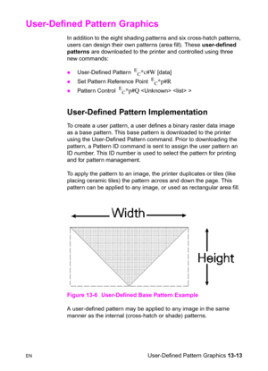 Page 279ENUser-Defined Pattern Graphics 13-13
User-Defined Pattern Graphics
In addition to the eight shading patterns and six cross-hatch patterns, 
users can design their own patterns (area fill). These user-defined 
patterns are downloaded to the printer and controlled using three 
new commands:   
zUser-Defined Pattern  E
C*c#W [data] 
zSet Pattern Reference Point  E
C*p#R 
zPattern Control  E
C*p#Q   >
User-Defined Pattern Implementation
To create a user pattern, a user defines a binary raster data image 
as...