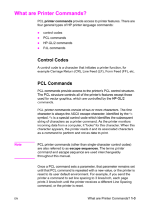 Page 29ENWhat are Printer Commands? 1-3
What are Printer Commands? 
PCL printer commands provide access to printer features. There are 
four general types of HP printer language commands:
zcontrol codes 
zPCL commands 
zHP-GL/2 commands 
zPJL commands
Control Codes
A control code is a character that initiates a printer function, for 
example Carriage Return (CR), Line Feed (LF), Form Feed (FF), etc.
PCL Commands 
PCL commands provide access to the printer’s PCL control structure. 
The PCL structure controls all...