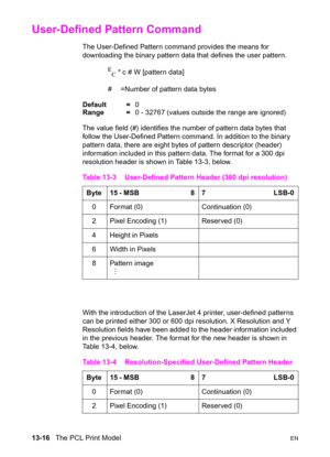Page 28213-16   The PCL Print ModelEN
User-Defined Pattern Command 
The User-Defined Pattern command provides the means for 
downloading the binary pattern data that defines the user pattern.
E
C * c # W [pattern data]
#  =Number of pattern data bytes
Default =0
Range =0 - 32767 (values outside the range are ignored)
The value field (#) identifies the number of pattern data bytes that 
follow the User-Defined Pattern command. In addition to the binary 
pattern data, there are eight bytes of pattern descriptor...