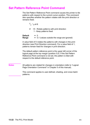Page 28813-22   The PCL Print ModelEN
Set Pattern Reference Point Command  
The Set Pattern Reference Point command causes the printer to tile 
patterns with respect to the current cursor position. This command 
also specifies whether the pattern rotates with the print direction or 
remains fixed.
E
C * p # R
#  =0 - Rotate patterns with print direction
1 - Keep patterns fixed 
Default =0
Range =0,1 (values outside the range are ignored)
A value field of 0 rotates the patterns with changes in the print...