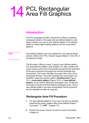 Page 291ENIntroduction  14-1
14
PCL Rectangular 
Area Fill Graphics 
Introduction 
The PCL language includes commands for filling or shading 
rectangular areas on the page with pre-defined patterns, and 
allows creation and use of user-defined patterns. Pre-defined 
patterns include eight shading patterns and six cross-hatch 
patterns.
NoteUser-defined patterns are not supported on all LaserJet family 
printers. Refer to the “PCL Feature Support Matrix” in the PCL 5 
Comparison Guide.
The first step in filling...