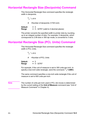 Page 293ENHorizontal Rectangle Size (Decipoints) Command 14-3
Horizontal Rectangle Size (Decipoints) Command 
This Horizontal Rectangle Size command specifies the rectangle 
width in decipoints.
E
C * c # H 
#  =Number of decipoints (1/720 inch)
Default =0
Range =0 - 32767 (valid to 4 decimal places)
The printer converts the specified width to printer dots by rounding 
up to an integral number of dots. For example, 5 decipoints, which 
corresponds to 2.08 dots in 300 dpi mode, is converted to 3 dots.
Horizontal...