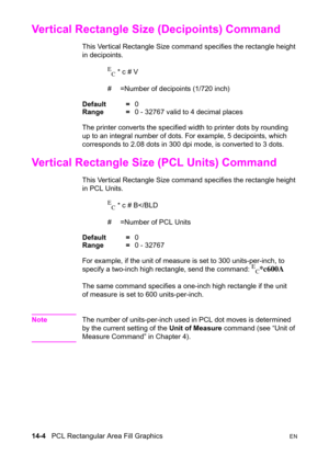 Page 29414-4   PCL Rectangular Area Fill GraphicsEN
Vertical Rectangle Size (Decipoints) Command 
This Vertical Rectangle Size command specifies the rectangle height 
in decipoints.
E
C * c # V
#  =Number of decipoints (1/720 inch) 
Default =0
Range =0 - 32767 valid to 4 decimal places
The printer converts the specified width to printer dots by rounding 
up to an integral number of dots. For example, 5 decipoints, which 
corresponds to 2.08 dots in 300 dpi mode, is converted to 3 dots.
Vertical Rectangle Size...