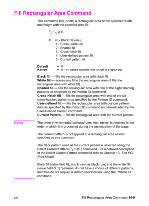 Page 299ENFill Rectangular Area Command 14-9
Fill Rectangular Area Command 
This command fills (prints) a rectangular area of the specified width 
and height with the specified area fill.
E
C * c # P
#  =0 - Black fill (rule)
1 - Erase (white) fill
2 - Shaded fill
3 - Cross-hatch fill
4 - User-defined pattern fill
5 - Current pattern fill 
Default =0
Range =0 - 5 (values outside the range are ignored)
Black fill — fills the rectangular area with black fill. 
White fill — erases any fill in the rectangular area...