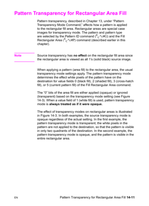 Page 301ENPattern Transparency for Rectangular Area Fill 14-11
Pattern Transparency for Rectangular Area Fill 
Pattern transparency, described in Chapter 13, under “Pattern 
Transparency Mode Command,” affects how a pattern is applied 
to the rectangular fill area. Rectangular areas are special case 
images for transparency mode. The pattern and pattern type 
are selected by the Pattern ID command (
E
C*c#G) and the Fill 
Rectangular Area 
(E
C*c#P) command (described earlier in this 
chapter).
NoteSource...